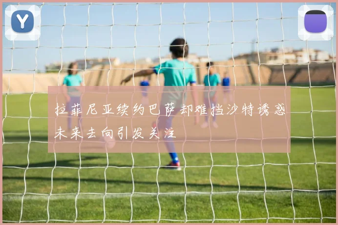 拉菲尼亚续约巴萨却难挡沙特诱惑未来去向引发关注