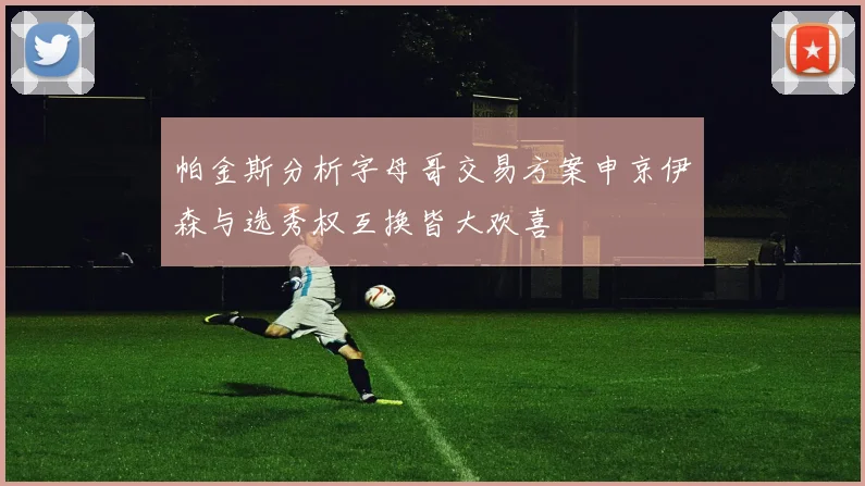 帕金斯分析字母哥交易方案申京伊森与选秀权互换皆大欢喜