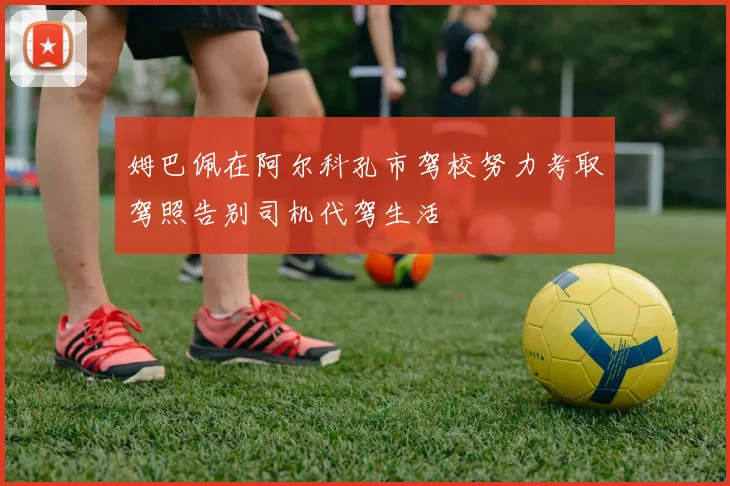 姆巴佩在阿尔科孔市驾校努力考取驾照告别司机代驾生活