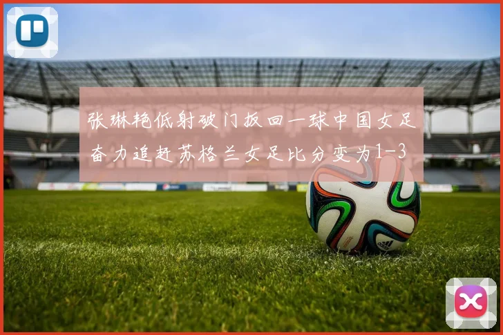 张琳艳低射破门扳回一球中国女足奋力追赶苏格兰女足比分变为1-3