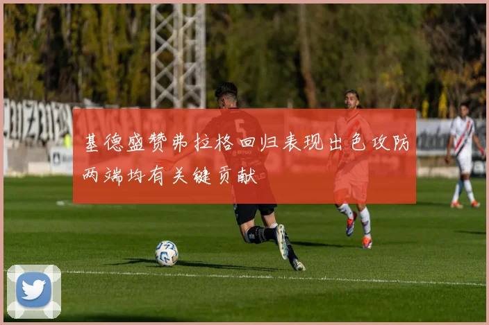 基德盛赞弗拉格回归表现出色攻防两端均有关键贡献