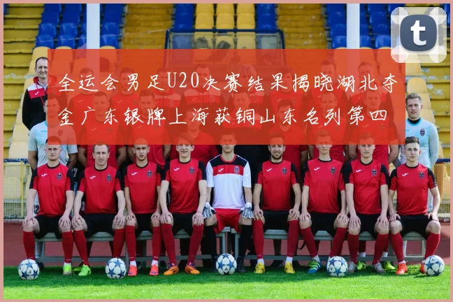 全运会男足U20决赛结果揭晓湖北夺金广东银牌上海获铜山东名列第四