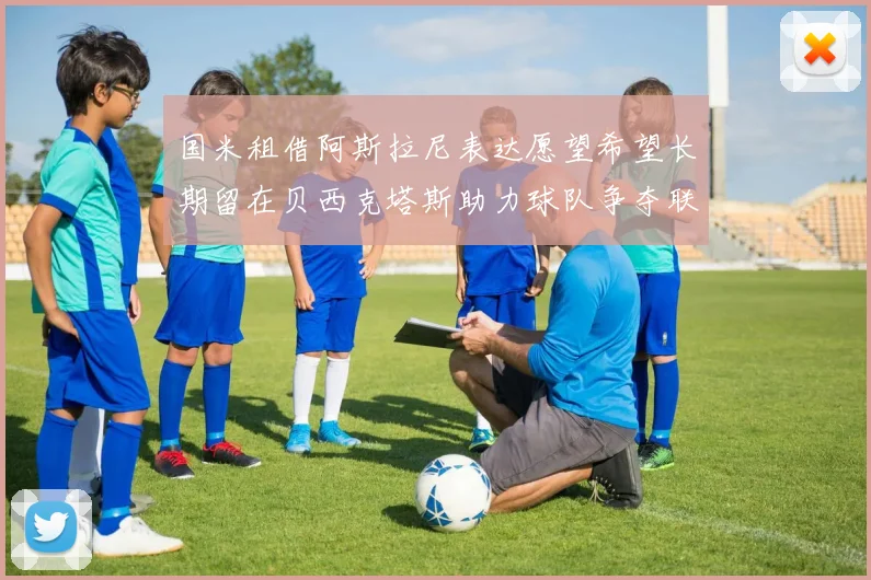 国米租借阿斯拉尼表达愿望希望长期留在贝西克塔斯助力球队争夺联赛冠军