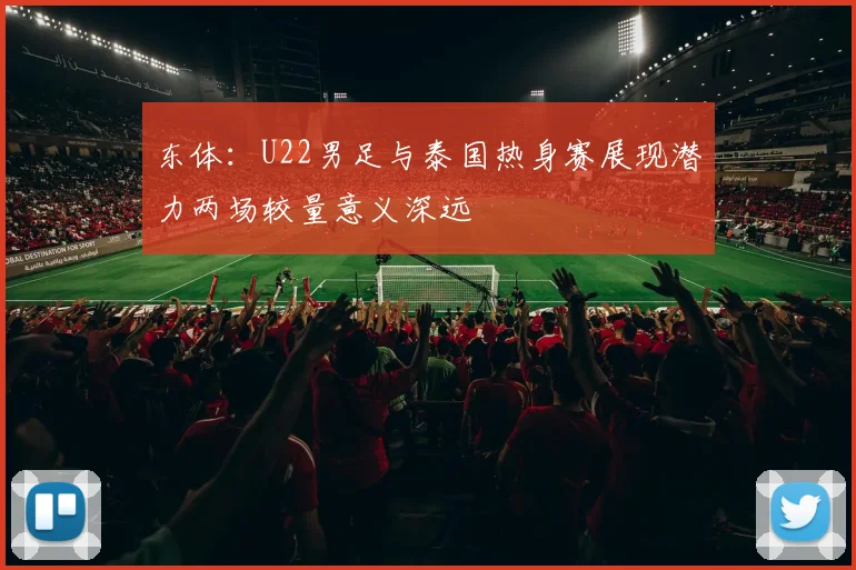 东体：U22男足与泰国热身赛展现潜力两场较量意义深远