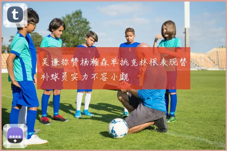 吴谦称赞杨瀚森单挑克林根表现替补球员实力不容小觑