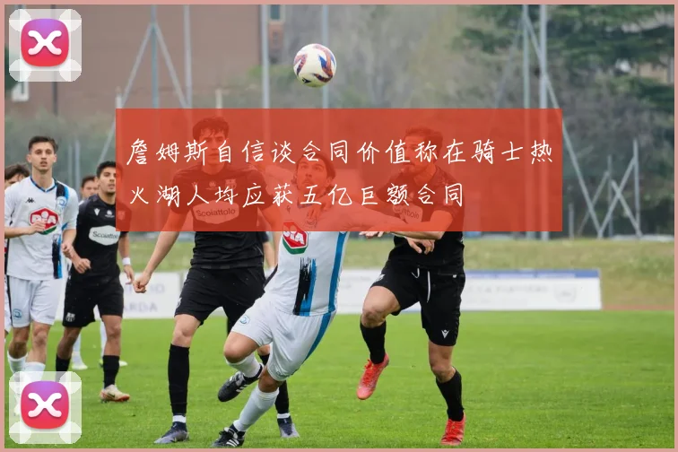 詹姆斯自信谈合同价值称在骑士热火湖人均应获五亿巨额合同