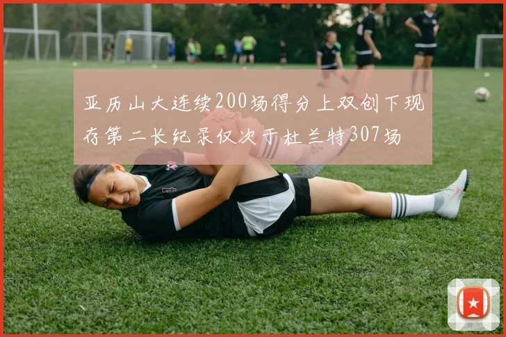 亚历山大连续200场得分上双创下现存第二长纪录仅次于杜兰特307场