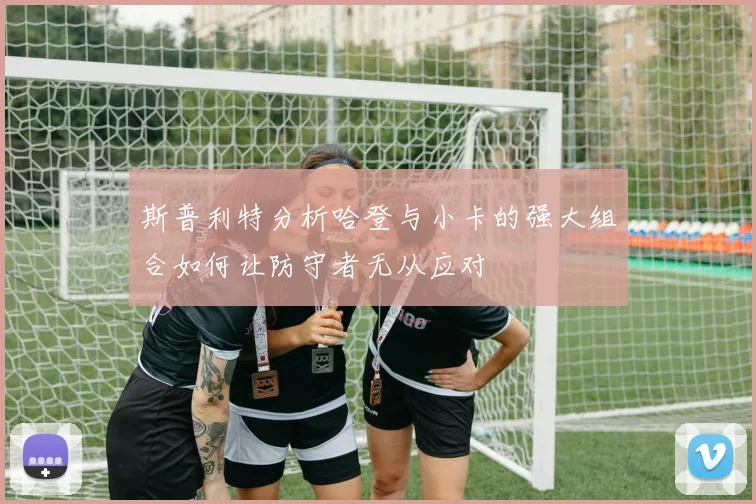斯普利特分析哈登与小卡的强大组合如何让防守者无从应对