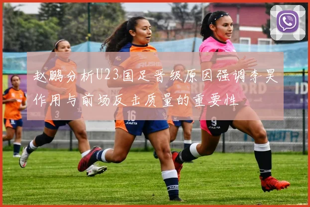 赵鹏分析U23国足晋级原因强调李昊作用与前场反击质量的重要性