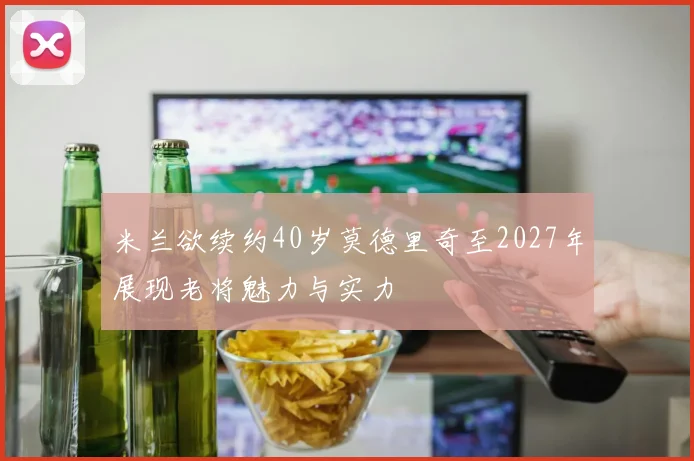 米兰欲续约40岁莫德里奇至2027年展现老将魅力与实力