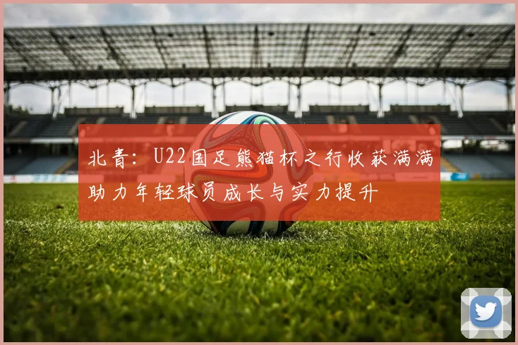 北青：U22国足熊猫杯之行收获满满助力年轻球员成长与实力提升