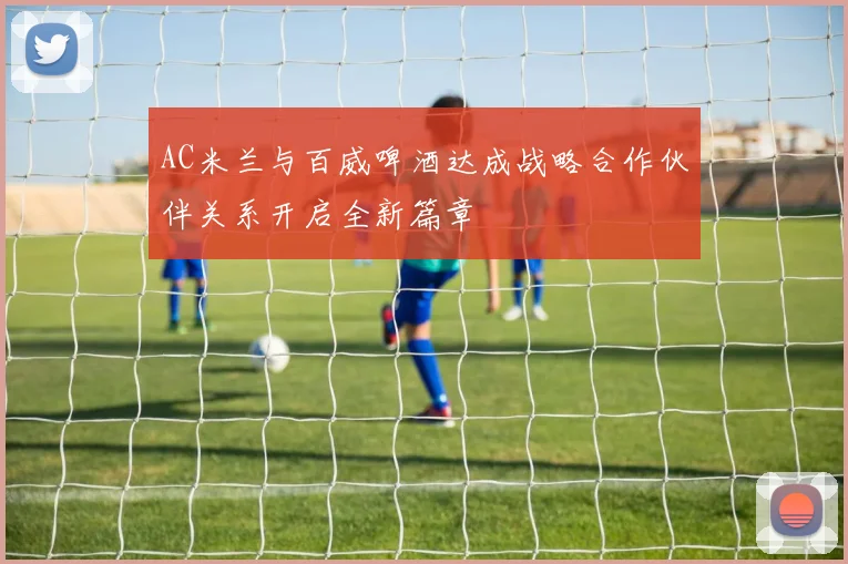 AC米兰与百威啤酒达成战略合作伙伴关系开启全新篇章