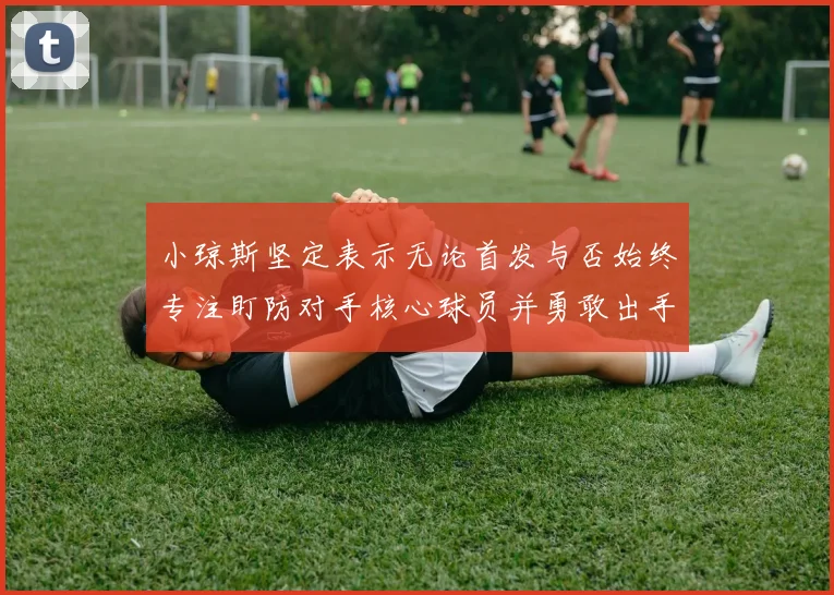 小琼斯坚定表示无论首发与否始终专注盯防对手核心球员并勇敢出手