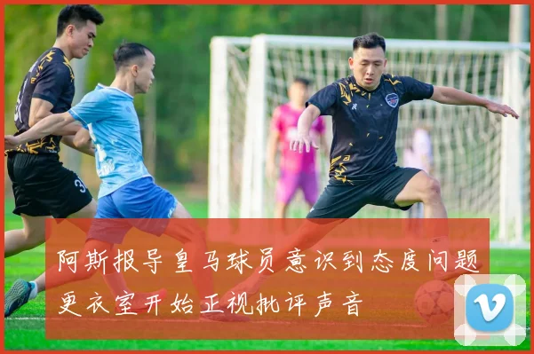 阿斯报导皇马球员意识到态度问题更衣室开始正视批评声音