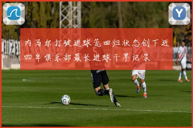 内马尔打破进球荒回归状态创下近四年俱乐部最长进球干旱记录